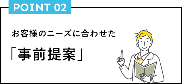 POINT02 お客様のニーズに合わせた「事前提案」