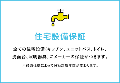 住宅設備保証 全ての住宅設備（キッチン、ユニットバス、トイレ、洗面台、照明器具）にメーカーの保証がつきます。 ※設備仕様によって保証対象年数が変わります。