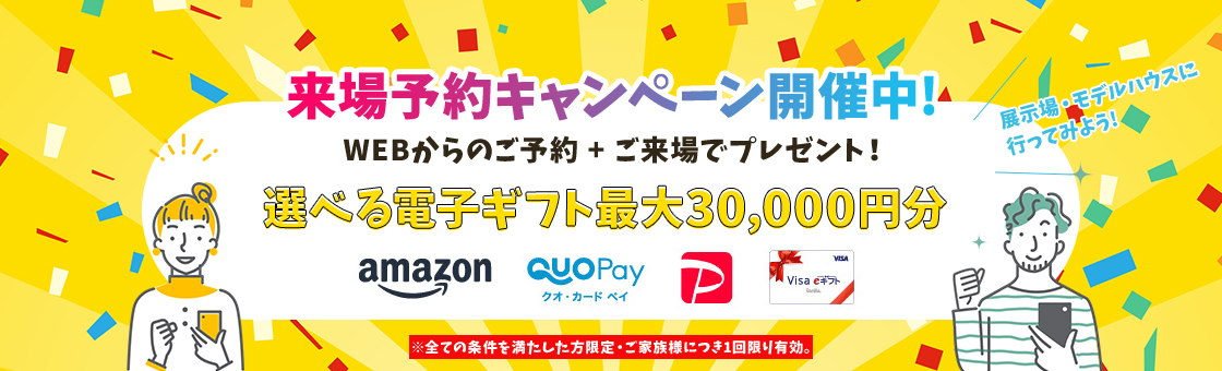 来場予約キャンペーン開催中!WEBからのご予約+ご来場でプレゼント!選べる電子ギフト最大30,000円分※全ての条件を満たした方限定 ご家族様につき1回限り有効。