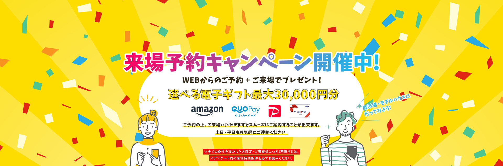 来場予約キャンペーン開催中!WEBからのご予約+ご来場でプレゼント!選べる電子ギフト最大30,000円分 ご予約の上、ご来場いただきますとスムーズにご案内することが出来ます。土日・平日もお気軽にご連絡ください。※全ての条件を満たした方限定・ご家族様につき1回限り有効。※アンケート内の来場特典条件を必ずお読みください。