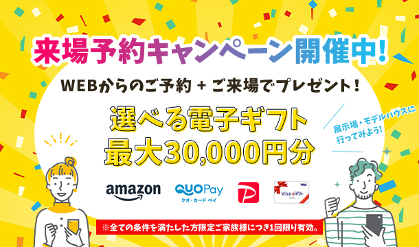 来場予約キャンペーン開催中!WEBからのご予約+ご来場でプレゼント!選べる電子ギフト最大30,000円分※全ての条件を満たした方限定 ご家族様につき1回限り有効。
