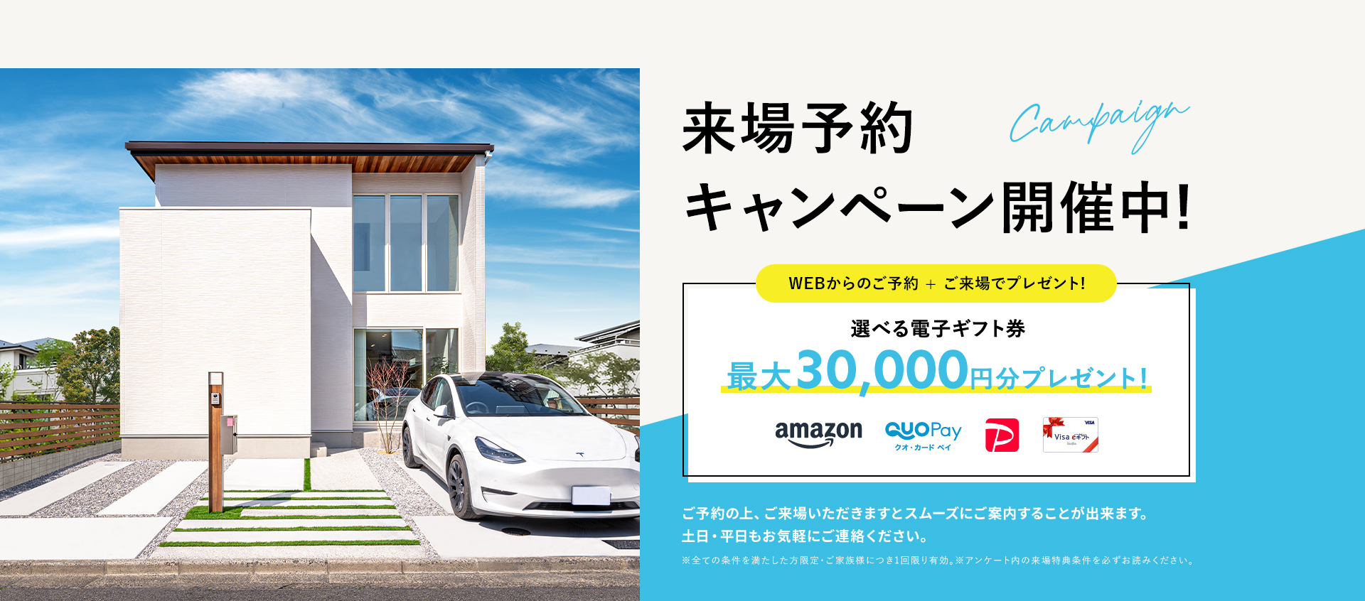 来場予約キャンペーン開催中!WEBからのご予約+ご来場でプレゼント!選べる電子ギフト最大30,000円分 ご予約の上、ご来場いただきますとスムーズにご案内することが出来ます。土日・平日もお気軽にご連絡ください。※全ての条件を満たした方限定・ご家族様につき1回限り有効。※アンケート内の来場特典条件を必ずお読みください。