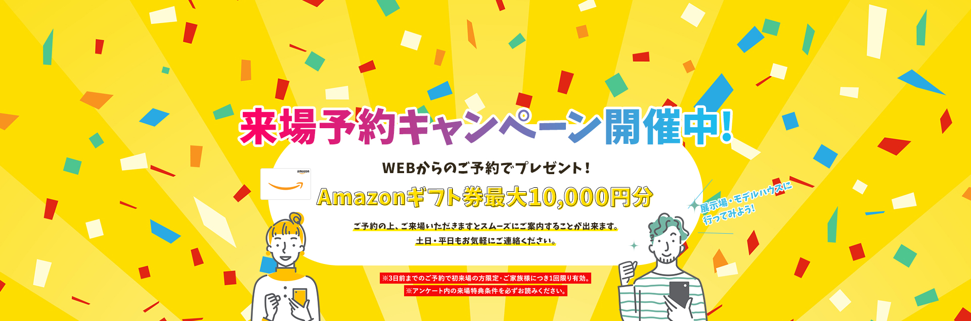 来場予約キャンペーン開催中!WEBからのご予約+事前アンケート回答でプレゼント!Amazonギフト券最大10,000円分ご予約の上、ご来場いただきますとスムーズにご案内することが出来ます。土日・平日もお気軽にご連絡ください。※3日前までのご予約で初来場の方限定・ご家族様につき1回限り有効※アンケート内の来場予約特典を必ずお読みください。