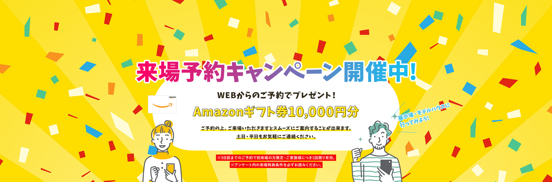 来場予約キャンペーン開催中!WEBからのご予約+事前アンケート回答でプレゼント!Amazonギフト券10,000円分ご予約の上、ご来場いただきますとスムーズにご案内することが出来ます。土日・平日もお気軽にご連絡ください。※3日前までのご予約で初来場の方限定・ご家族様につき1回限り有効※アンケート内の来場予約特典を必ずお読みください。